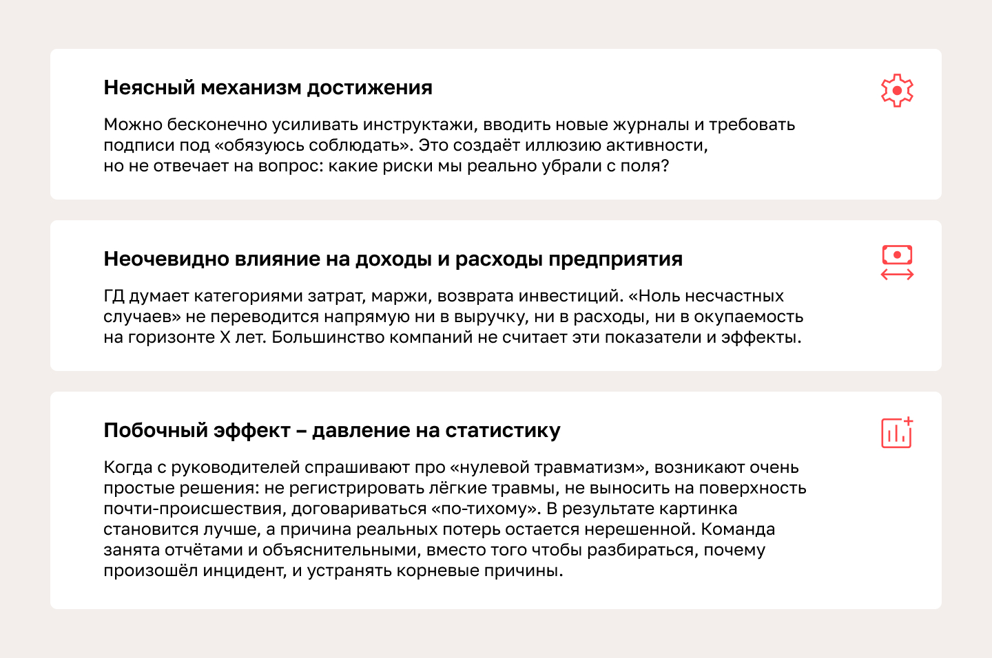 Формулировка «ноль несчастных случаев» – это, по сути, лозунг. Почему так? • Неясный механизм достижения. Можно бесконечно усиливать инструктажи, вводить новые журналы и требовать подписи под «обязуюсь соблюдать». Это создаёт иллюзию активности, но не отвечает на вопрос: какие риски мы реально убрали с поля? • Неочевидно влияние на доходы и расходы предприятия. ГД думает категориями затрат, маржи, возврата инвестиций. «Ноль несчастных случаев» не переводится напрямую ни в выручку, ни в расходы, ни в окупаемость на горизонте Х лет. Большинство компаний не считает эти показатели и эффекты. • Побочный эффект – давление на статистику. Когда с руководителей спрашивают про «нулевой травматизм», возникают очень простые решения: не регистрировать лёгкие травмы, не выносить на поверхность почти-происшествия, договариваться «по-тихому». В результате картинка становится лучше, а причина реальных потерь остается нерешенной. Команда занята отчётами и объяснительными, вместо того чтобы разбираться, почему произошёл инцидент, и устранять корневые причины.
