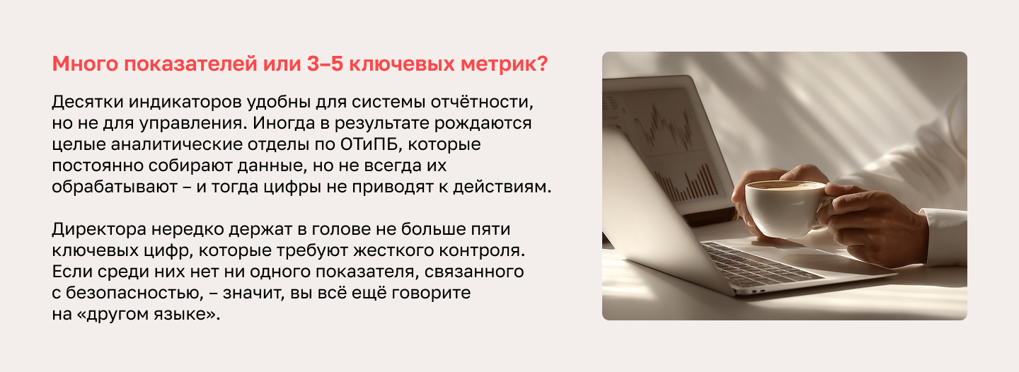 Много показателей или 3–5 ключевых метрик? Десятки индикаторов удобны для системы отчётности, но не для управления. Иногда в результате рождаются целые аналитические отделы по ОТиПБ, которые постоянно собирают данные, но не всегда их обрабатывают – и тогда цифры не приводят к действиям. Директора нередко держат в голове не больше пяти ключевых цифр, которые требуют жесткого контроля. Если среди них нет ни одного показателя, связанного с безопасностью, – значит, вы всё ещё говорите на «другом языке».