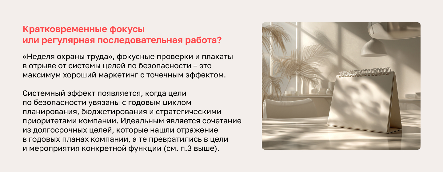 Кратковременные фокусы или регулярная последовательная работа? «Неделя охраны труда», фокусные проверки и плакаты в отрыве от системы целей по безопасности – это максимум хороший маркетинг с точечным эффектом. Системный эффект появляется, когда цели по безопасности увязаны с годовым циклом планирования, бюджетирования и стратегическими приоритетами компании. Идеальным является сочетание из долгосрочных целей, которые нашли отражение в годовых планах компании, а те превратились в цели и мероприятия конкретной функции (см. п.3 выше).